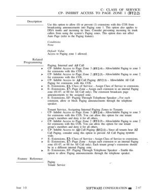 Page 325C- CLASS OF SERVICE
CP- INHIBIT ACCESS TO PAGE ZONE 1 
Description
Related
Programming
P
l
P
P
P
Feature Reference
Use this option to allow (0) or prevent (1) extensions with this COS from
broadcasting announcements into Paging zone 1. This option also applies to
DISA trunks and incoming tie lines. Consider preventing incoming tie trunk
callers from using the system’s Paging zones. This option does not affect
Auto Page (refer to the Paging feature).
Conditions
None
Default Value
Access to Paging zone 1...