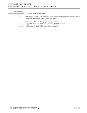 Page 326C- CLASS OF SERVICE
CP- INHIBIT ACCESS TO PAGE ZONE 1 
Instructions
To enter data on the PRF:
Step On Table 2 for  enter 0 to allow extensions Paging into zone 1. Enter 1
to restrict extensions from Paging into zone 1.
To enter data at the programming terminal:
Step  Type CP. You see: COS  00: 00010000  00000001
Step 2 
lEnter data for each COS you want to program.
2-68 
 CONFIGURATIONIssue 1-O 