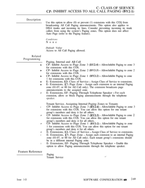 Page 327C- CLASS OF SERVICE
 INHIBIT ACCESS TO ALL CALL PAGING 
Description
Related
Programming
P
l
P
P
P
l
l
Feature Reference
Use this option to allow (0) or prevent (1) extensions with this  from
broadcasting All Call Paging announcements. This option also applies to
DISA trunks and incoming tie lines. Consider preventing incoming tie trunk
callers from using the system’s Paging zones. This option does not affect
Auto Page (refer to the Paging feature).
Conditions
None
Default Value
Access to All Call Paging...
