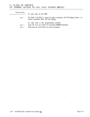 Page 328C- CLASS OF SERVICE
CP- INHIBIT ACCESS TO ALL CALL PAGING 
Instructions
Step 1 l
Step 1 l
Step 2 l
To enter data on the PRF:
On Table 2 
  enter 0 to allow extensions All Call Paging. Enter 1 to
restrict extensions from All Call Paging.
To enter data at the programming terminal:
Type CP. You see: COS # 
00: 00010000  00000001
Enter data for each COS you want to program.
    1-O 