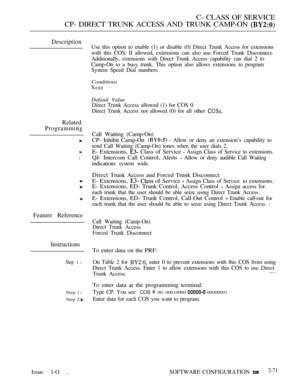 Page 329C- CLASS OF SERVICE
CP- DIRECT TRUNK ACCESS AND TRUNK CAMP-ON 
Description
Related
Programming
l
Feature Reference
Instructions
Step 1 l
Step 1 l
Step 2 
Use this option to enable (1) or disable (0) Direct Trunk Access for extensions
with this COS. If allowed, extensions can also use Forced Trunk Disconnect.
Additionally, extensions with Direct Trunk Access capability can dial 2 to
Camp-On to a busy trunk. This option also allows extensions to program
System Speed Dial numbers.
Conditions
None
Default...