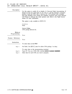 Page 330C- CLASS OF SERVICE
CP- OPERATOR CALL PICKUP 
  ONYX IV)
Description
 ted
Programming
Feature Reference
Instructions
Step 1 l
Step  l
Step 2 l
Use this option to enable (0) or disable (1) Universal Night Answerpickup. If
denied 
 the user cannot dial   or * and the operator’s extension
number to pick up UNA calls. If allowed (0). UNA pickup works normally.
Note that disabling UNA pickup also prohibits extensions from using Directed
Call Pickup to intercept day mode operator calls. Refer to the Night...