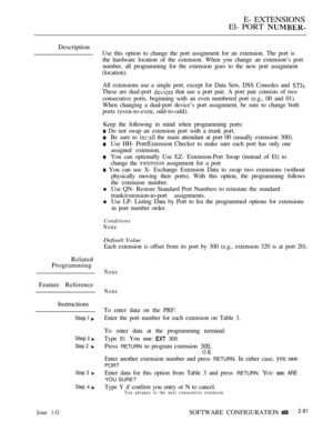 Page 339E- EXTENSIONS
El- PORT 
Description
Use this option to change the port assignment for an extension. The port is
the hardware location of the extension. When you change an extension’s port
number, all programming for the extension goes to the new port assignment
(location).
All extensions use a single port, except for Data Sets, DSS Consoles and 
These are dual-port  that use a port pair. A port pair consists of two
consecutive ports, beginning with an even numbered port (e.g., 00 and 01).
When changing a...