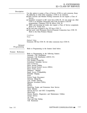 Page 343E- EXTENSIONS
 CLASS OF SERVICE
Description
Use this option to assign a Class of Service (COS) to each extension. Keep
the following in mind when assigning a COS to an extension:
 DSS Consoles and Modem Pooling extensions do not require a Class of
Service
 Attendants (assigned in QC) must have COS 30. Do not assign any other
COS to an attendant. Remember that COS 30 follows COS 00
programming. Changing COS 00 affects COS 30.
DISA and incoming tie trunks also require a Class of Service assignment.
Refer...