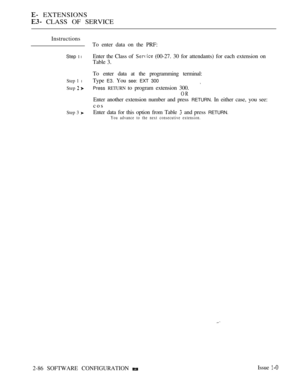 Page 344 EXTENSIONS
 CLASS OF SERVICE
Instructions
Step 1 l
Step 1 l
Step  
Step 3 
To enter data on the PRF:
Enter the Class of 
 (00-27. 30 for attendants) for each extension on
Table 3.
To enter data at the programming terminal:
Type 
E3. You see: EXT 300
Press RETURN to program extension 300.
OR
Enter another extension number and press RETURN. In either case, you see:
cos
Enter data for this option from Table 
 and press RETURN.
You advance to the next consecutive extension.
2-86 SOFTWARE CONFIGURATION Issue  
