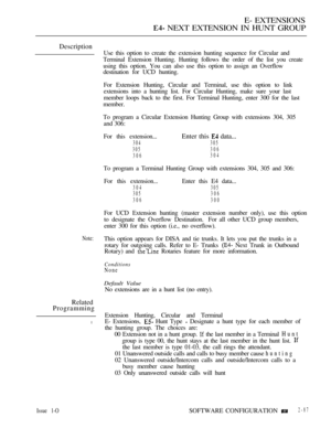 Page 345E- EXTENSIONS
 NEXT EXTENSION IN HUNT GROUP
Description
Note:
Related
Programming
l
Use this option to create the extension hunting sequence for Circular and
Terminal Extension Hunting. Hunting follows the order of the list you create
using this option. You can also use this option to assign an Overflow
destination for UCD hunting.
For Extension Hunting, Circular and Terminal, use this option to link
extensions into a hunting list. For Circular Hunting, make sure your last
member loops back to the first....
