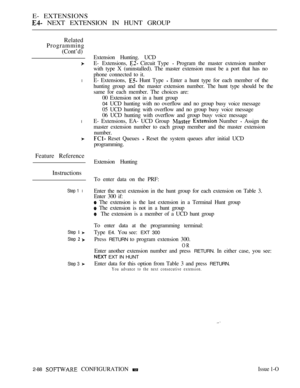 Page 346E- EXTENSIONS
 NEXT EXTENSION IN HUNT GROUP
Related
Programming
(Cont’d)
l
l
Feature Reference
Instructions
Step 1 l
Step  
Step  
Step 3 
Extension Hunting. UCD
E- Extensions, 
 Circuit Type  Program the master extension number
with type X (uninstalled). The master extension must be a port that has no
phone connected to it.
E- Extensions, 
 Hunt Type  Enter a hunt type for each member of the
hunting group and the master extension number. The hunt type should be the
same for each member. The choices...