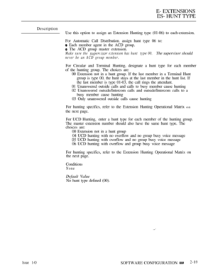 Page 347E- EXTENSIONS
ES- HUNT TYPE
Description
Use this option to assign an Estension Hunting type (01-06) to each-extension.
For Automatic Call Distribution. assign hunt type 06 to:
 Each member agent in the ACD group.
 The ACD group master extension.
Make sure the  extension has hunt  00.The supervisor should
never be an ACD group member.
For Circular and Terminal Hunting, designate a hunt type for each member
of the hunting group. The choices are:
00 Extension not in a hunt group. If the last member in a...