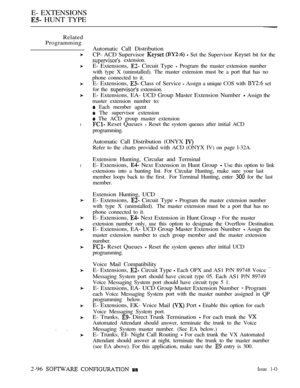 Page 354E- EXTENSIONS
 HUNT TYPE
Related
Programming
 The ACD group master extension
l Reset Queues  Reset the system queues after initial ACD
programming.
Extension Hunting, Circular and Terminal
lE- Extensions,  Next Extension in Hunt Group  Use this option to link
extensions into a hunting list. For Circular Hunting, make sure your last
member loops back to the first.For Terminal Hunting, enter 
 for the last
member.
Automatic Call Distribution
CP- ACD Supervisor 
   Set the Supervisor  bit for the...