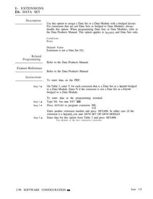 Page 356E- EXTENSIONS
 DATA SET
Description
Related
Programming
Feature Reference
Instructions
Step 1 
Step 1 
Step 2 
Step 3 
Use this option to assign a Data Set or a Data Module with a bridged 
For extensions that are not Data Sets or bridged to Data Modules, always
disable this option. When programming Data Sets or Data Modules, refer to
the Data Products Manual. This option applies to 
 and Data Sets only.
Conditions
None
Default Value
Extension is not a Data Set (N).
Refer to the Data Products Manual....