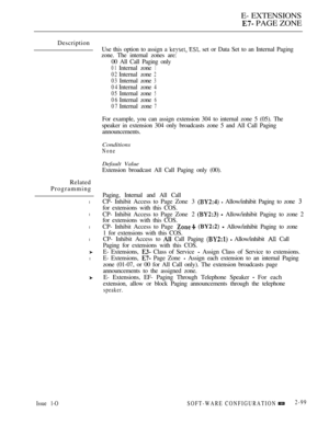 Page 357E- EXTENSIONS
 PAGE ZONE
Description
Related
Programming
l
l
l
l
l
Issue 1-O
Use this option to assign a   set or Data Set to an Internal Paging
zone. The internal zones are:
00 All Call Paging only
01Internalzone1
02Internalzone2
03Internalzone3
04Internalzone4
05
Internalzone5
06Internalzone6
07Internalzone7
For example, you can assign extension 304 to internal zone 5 (05). The
speaker in extension 304 only broadcasts zone 5 and All Call Paging
announcements.
Conditions
None
Default Value
Extension...