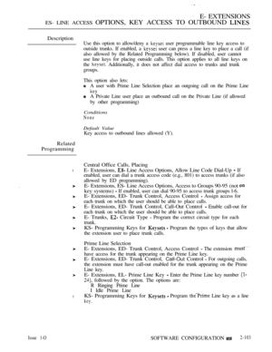 Page 361E- EXTENSIONS
ES- LINE ACCESS OPTIONS, KEY ACCESS TO OUTBOUND 
Description
Related
Programming
l
l
Use this option to allow/deny a  user programmable line key access to
outside trunks. If enabled, a 
 user can press a line key to place a call (if
also allowed by the Related Programming below). If disabled, user cannot
use line keys for placing outside calls. This option applies to all line keys on
the 
 Additionally, it does not affect dial access to trunks and trunk
groups.
This option also lets:
A user...