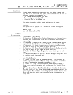 Page 363 EXTENSIONS
 LINE ACCESS OPTIONS, ALLOW LINE CODE DIAL-UP
Description
Use this option to allow/deny an extension user from dialing a trunk‘ code
(e.g., 801) for an outside call. This option, affects all trunk codes. It does not
affect and extension user’s capability to:
 Dial a trunk extension number (e.g. 500)
 Dial a trunk group code (e.g., 90)
 Press a line key for an outgoing call
This option also applies to DISA trunks and incoming tie trunks.
Conditions
This option does not apply to DSS Consoles...