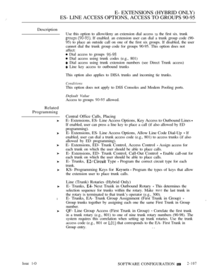 Page 365E- EXTENSIONS (HYBRID ONLY)
ES- LINE ACCESS OPTIONS, ACCESS TO GROUPS 90-95
Description
Related
Programming
l
Use this option to allow/deny an extension dial access  the first six. trunk
  If enabled. an extension user can dial a trunk group code (90-
95) to place an outside call on one of the first six groups. If disabled, the user
cannot dial the trunk group code for groups 90-95. This option does not
affect:
 Dial access to groups 
 Dial access using trunk codes (e.g., 801)
 Dial access using trunk...