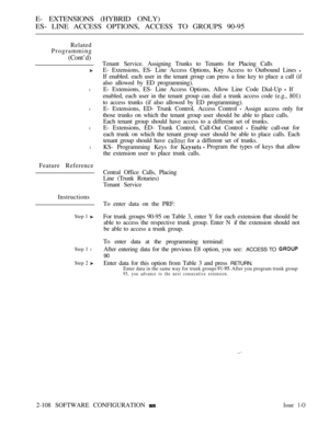 Page 366E- EXTENSIONS (HYBRID ONLY)
ES- LINE ACCESS OPTIONS, ACCESS TO GROUPS 90-95
Related
Programming
(Cont’d)
l
l
l
l
Feature Reference
Instructions
Step 1 
Step 1 l
Step 2 
Tenant Service. Assigning Trunks to Tenants for Placing Calls
E- Extensions, ES- Line Access Options, 
 Access to Outbound Lines 
If enabled. each user in the tenant group can press a line key to place a call (if
also allowed by ED programming).
E- Extensions, ES- Line Access Options, Allow Line Code Dial-Up 
 If
enabled, each user in the...