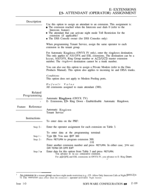 Page 367E- EXTENSIONS
 ATTENDANT (OPERATOR) ASSIGNMENT
Description
Related
Programming
l
Feature Reference
Instructions
Step  lEnter the operator assignment for each extension on Table 3.
Step 1 l
Step  l
Step 3 
Use this option to assign an attendant to an extension. This assignment is:
 The extension reached when the Intercom user dials 0 (refer to the
Intercom feature)
 The attendant that can activate night mode Toll Restriction for the
extension (if applicable)’
 The DSS Console owner (for DSS Consoles...