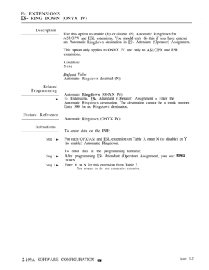 Page 368E- EXTENSIONS
 RING DOWN (ONYX IV),
Description
Related
Programming
Feature Reference
Instructions
Step 1 
Step 1 
Step  
Use this option to enable (Y) or disable (N) Automatic  
 and ESL estensions. You should only do this if you have entered
an Automatic 
 destination in  Attendant (Operator) Assignment.
This option only applies to ONYX IV, and only to 
 and ESL
extensions.
Conditions
None
 Value
Automatic  disabled (N).
Automatic 
 (ONYX IV)
E- Extensions, 
 Attendant (Operator) Assignment  Enter the...