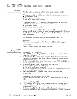 Page 370E- EXTENSIONS
EA- UCD GROUP MASTER EXTENSION NUMBER
Description
Use this option to assign an ACD or UCD master extension number.-
When programming an ACD group, assign the master extension number to:
 Each member agent
 The supervisor extension
l The ACD group master extension
When programming a UCD group (for Extension Hunting or Voice Mail
applications), assign the master extension number to:
 Each group member
 The master extension number
This option appears for DISA and tie trunks. For DISA and...