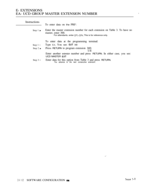 Page 372E- EXTENSIONS
EA- UCD GROUP MASTER EXTENSION NUMBER
Instructions
Step 1 
Step 1 l
Step 2 
Step 3 l
To enter data on the PRF:
Enter the master extension number for each extension on Table 3. To have no
master, enter 300.
For attendants. enter  This is for reference only.
To enter data at the programming terminal:
Type 
EA. You see:  300
Press RETURN to program extension 
OR
Enter another extension number and press RETURN. In either case, you see:
UCD MASTER 
Enter data for this option from Table 3 and...