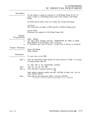 Page 375E- EXTENSIONS
EC- GROUP CALL PICKUP GROUP
Description
Related
Programming
Feature Reference
Instructions
Step  
Step  l
Step  
Step 3 l
Issue 1-O
Use this option to assign an extension to a Call Pickup Group (01-23). To
assign a trunk to a Call Pickup Group, refer to EC (Trunks)- Call Pickup
Group.
For DISA and tie trunks. refer to E- Trunks, EC- Group Call Pickup.
Conditions
This option does not apply to DSS Consoles or Modem Pooling ports.
Default 
Extensions not assigned to Call Pickup Groups (00)....