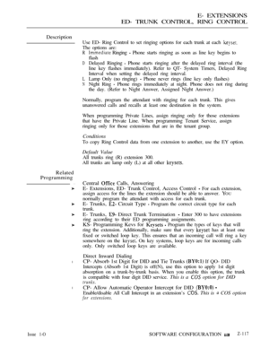 Page 377E- EXTENSIONS
ED- TRUNK CONTROL, RING CONTROL
Description
Use ED- Ring Control to set ringing options for each trunk at each 
The options are:
Related
Programming
l
l
R
D
L
N
 Ringing  Phone starts ringing as soon as line key begins to
flash
Delayed Ringing 
 Phone starts ringing after the delayed ring interval (the
line key flashes immediately). Refer to QT- System Timers, Delayed Ring
Interval when setting the delayed ring interval.
Lamp Only (no ringing) 
 Phone never rings (line key only flashes)...