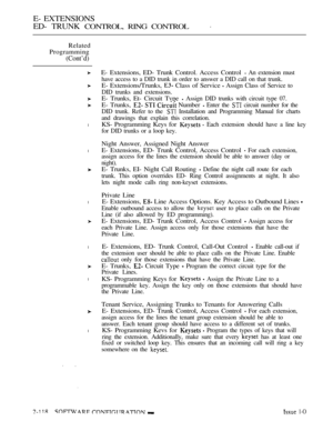 Page 378E- EXTENSIONS
ED- TRUNK 
CONTROL, RING CONTROL
Related
Programming
(Cont’d)
l
l
l
l
l
l
E- Extensions, ED- Trunk Control. Access Control  An extension must
have access to a DID trunk in order to answer a DID call on that trunk.
E- Extensions/Trunks,  Class of Service  Assign Class of Service to
DID trunks and extensions.
E- Trunks, Et- Circuit Tvpe  Assign DID trunks with circuit type 07.
E- Trunks,    Number  Enter the  circuit number for the
DID trunk. Refer to the 
 Installation and Programming Manual...