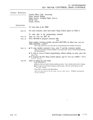 Page 379E- EXTENSIONS
ED- TRUNK 
 RING CONTROL
Feature Reference
Instructions
Step  
Step  
Step 2 
Step 3 
Step 
Central Office Calls. Answering
Direct Inward Dialing
Night Answer. Assigned Night 
Private Line
Tenant Service
To enter data on the PRF:
For each extension. enter each trunk’s Ring Control option on Table 6.
To enter data at the programming terminal:
Type 
ED. You see:  300
Press RETURN to program extension 300.
OR
Enter another extension number and press RETURN. In either case, you see:
RING...