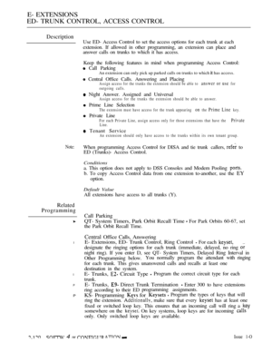 Page 380E- EXTENSIONS
ED- TRUNK CONTROL, ACCESS CONTROL
Description
Note:
Related
Programming
l
l
P
P
Use ED- Access Control to set the access options for each trunk at each
extension. If allowed in other programming, an extension can place and
answer calls on trunks to which it has access.
Keep the following features in mind when programming Access Control:
 Call Parking
An extension can only pick up parked calls on trunks to which it has access.
 Central Office Calls. Answering and PlacingAssign access for the...