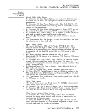 Page 381E- EXTENSIONS
ED- TRUNK CONTROL, ACCESS CONTROL
Related
l
l
Central Office Calls. Placing
E- Extensions, ES- Line 
 Options,  Access to Outbound Lines 
If enabled, user can press a line key to place a call (if also allowed by ED
programming).
E- Extensions, ES- Line Access Options, Allow Line Code Dial-Up 
 If
enabled, user can dial a trunk access code (e.g., 801) to access trunks (if also
allowed by ED programming).
E- Extensions, ES- Line Access Options, Access to Groups 90-95 (not on
key systems) 
 If...