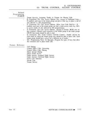 Page 383E- EXTENSIONS
ED- TRUNK CONTROL, ACCESS CONTROL
Related
Programming
l
l
P
l
l
Feature ReferenceTenant 
 Assigning Trunks to Tenants for Placing Calls
 Extensions, ES- Line Access Options.   to Outbound Lines 
If enabled, each user in the tenant group can press a line  to place a call (if
also allowed 
 ED programming).
E- Extensions, ES- Line Access Options, Allow Line Code Dial-Up 
 If
enabled, each user in the tenant group can dial a trunk access code (e.g., 801)
to access trunks (if also allowed by ED...