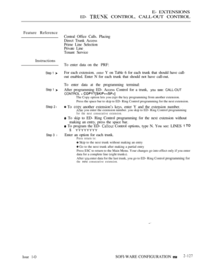 Page 387E- EXTENSIONS
ED-  CONTROL, CALL-OUT CONTROL
Feature Reference
Instructions
Step 1 
Step 1 
Step  l
Step 3 l
Central Office Calls. Placing
Direct Trunk Access
Prime Line Selection
Private Line
Tenant Service
To enter data on the PRF:
For each extension. 
enter Y on Table 6 for each trunk that should have call-
out enabled. Enter N for each trunk that should not have call-out.
To enter data at the programming terminal:
After programming ED- Access Control for a trunk, 
you see: CALL-OUT
CONTROL 
 
The...