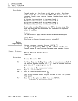 Page 388E- EXTENSIONS
EE- RING GROUP
Description
For each member of a Ring Group, use this option to assign a Ring Group
number 
 For each member of an ONYX IV Alternate Attendant
(Attendant Console) group. enter the Alternate Attendant Group number. The
choices are:
Al Alternate Attendant Group for Attendant Console 1
A2 Alternate Attendant Group for Attendant Console 2
A3 Alternate Attendant Group for Attendant Console 3
A4 Alternate Attendant Group for Attendant Console 4
Do not assign more than 30 extensions...