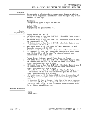 Page 389E- EXTENSIONS
EF- 
 THROUGH TELEPHONE SPEAKER
Description
Related
Programming
l
l
l
Feature Reference
Use this option to  Paging announcements through the telephone
speaker. When programming Tenant Service. enable this option only if tenant
members can make pages.
This option only applies to 
 and ESL sets.
Default Value
Paging through the speaker enabled (Y).
Paging. Internal and 
 Call
CP- Inhibit Access  to Page Zone  3 
  Allow/inhibit Paging to zone 
for extensions with this COS.
CP- Inhibit Access...
