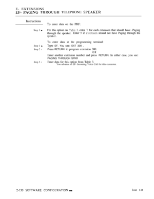 Page 390E- EXTENSIONS
   TELEPHONE 
Instructions
Step 1 
Step 1 
Step 2 l
Step 3 l
To enter data on the PRF:
For this option on   enter  for each extension that should have -Paging
through the speaker.Enter 
 if  should not have Paging through the
speaker.
To enter data at the programming terminal:
Type 
EF. You see: EXT 300 .
Press RETURN 
to program extension 300.
OR
Enter another extension number and press RETURN. In either case, you see:
PAGING THROUGH SPKR
Enter data for this option from Table 3.You advance...