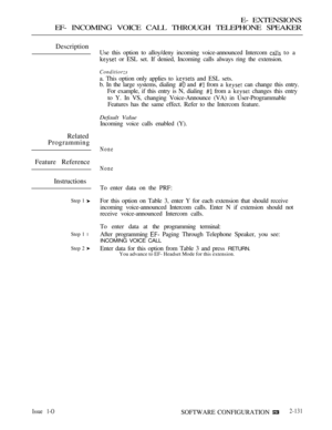 Page 391E- EXTENSIONS
EF- INCOMING VOICE CALL THROUGH TELEPHONE SPEAKER
Description
Related
Programming
Feature Reference
Instructions
Step 1 
Step 1 l
Step 2 
Issue 1-O
Use this option to alloy/deny incoming voice-announced Intercom  to a
 or ESL set. If denied, Incoming calls always ring the extension.
Conditiorzs
a. This option only applies to  and ESL sets.
b. In the large systems, dialing 
 and  from a  can change this entry.
For example, if this entry is N, dialing 
 from a  changes this entry
to Y. In VS,...