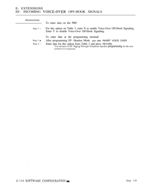 Page 394E- EXTENSIONS
EF- INCOMING 
 OFF-HOOK SIGNALS
Instructions
Step 1 l
Step 1 
Step 2 l
To enter data on the PRF:
For this option on Table 3. enter N to enable Voice-Over Off-Hook Signaling.
Enter Y to disable Voice-Over Off-Hook Signaling.
To enter data at the programming terminal:
After programming EF- Headset Mode. 
you see: INHIBIT VOICE OVER
Enter data for this option from Table 3 and press RETURN.You advance to EF-  Through Telephone Speaker programming for the next
 extension.
Z-134  Issue 1-O 