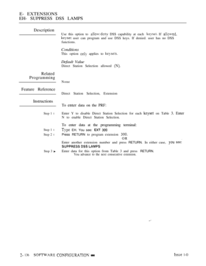 Page 396E- EXTENSIONS
EH- SUPPRESS DSS LAMPS
Description
Related
Programming
Feature Reference
Instructions
Step 1 l
Step 1 l
Step 2 l
Step 3 
Use this option to  DSS capability at each  If 
 user can program and use DSS keys. If denied. user has no DSS
functions.
Conditions
This option  applies to 
Default Value
Direct Station Selection allowed 
None
Direct Station Selection, Extension
To enter data on the PRF:
Enter Y to disable Direct Station Selection for each  on Table 3. Enter
N to enable Direct Station...