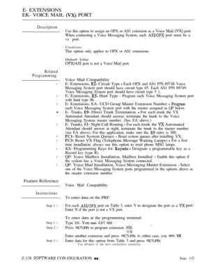 Page 398E- EXTENSIONS
EK- VOICE MAIL 
 PORT
Description
Related
Programming
l
l
l
l
l
l
l
l
l
Feature Reference
Instructions
Step 1 l
Step 1 l
Step 2 l
Step 3 l
Use this option to assign an OPX or AS1 extension as a Voice Mail  port.
When connecting a Voice Messaging System, each 
 port must be a
vx port.
Conditions
This option only applies to OPX or AS1 extensions.
Default Value
 port is not a Voice Mail port.
Voice Mail Compatibility
E- Extensions, 
 Circuit Type  Each OPX and AS1 P/N 89748 Voice
Messaging...