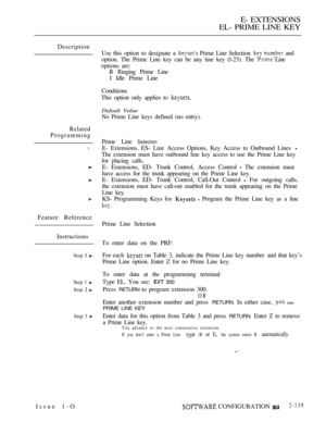 Page 399E- EXTENSIONS
EL- PRIME LINE KEY
Description
Related
Programming
l
Feature Reference
Instructions
Step  
Step 1 
Step  
Step 3 
Use this option to designate a  Prime Line Selection  and
option. The Prime Line key can be any line key (l-23). The 
 Line
options are:
R Ringing Prime Line
I Idle Prime Line
Conditions
This option only applies to 
Default Value
No Prime Line keys defined (no entry).
Prime Line 
Selection
E- Extensions, ES- Line Access Options, Key Access to Outbound Lines 
The extension must...