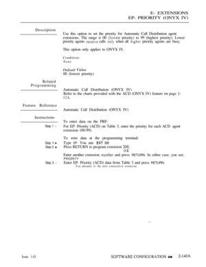 Page 401E- EXTENSIONS
EP- PRIORITY (ONYX IV)
Description
Related
Programming
Feature Reference
Instructions
Step 1 l
Step 
Step 2 
Step 3 l
Issue 1-O
Use this option to set the priority for Automatic Call Distribution agent
extensions. The range is 00 
 priority) to 99 (highest priority). Lower
priority agents 
 calls  when all  priority agents are busy.
This option only applies to ONYX IV.
Conditions
None
Default 
00 (lowest priority)
Automatic Call Distribution (ONYX IV)
Refer to the charts provided with the...