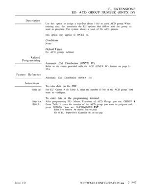 Page 403E- EXTENSIONS
EU- 
 GROUP NUMBER (ONYX IV)
Description
Related
Programming
Feature Reference
Instructions
Step  
Step 1 
Step 2 l
Use this option to assign a  (from l-16) to each ACD group.-When
entering data. this associates the EU options that follow with the group 
you
want to program. The system allows a total of 16 ACD groups.
This option only applies to ONYX IV.
Conditions
None
Default 
No ACD groups defined.
Automatic Call Distribution (ONYX IV)
Refer to the charts provided with the ACD (ONYX IV)...