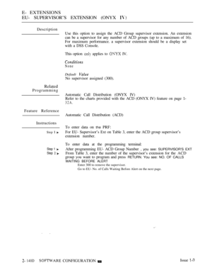 Page 404E- EXTENSIONS
EU- SUPERVISOR’S EXTENSION (ONYX 
Description
Related
Programming
Feature Reference
Instructions
Step  
Step 1 
Step  
Use this option to assign the ACD Group supervisor extension. An extension
can be a supervisor for any number of ACD groups (up to a maximum of 16).
For maximum performance. a supervisor extension should be a display set
with a DSS Console.
This option 
 applies to  IV.
None
Default 
No supervisor assigned (300).
Automatic Call Distribution (ONYX IV)
Refer to the charts...