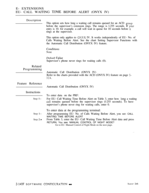 Page 406E- EXTENSIONS
EU- CALL WAITING 
 BEFORE ALERT (ONYX IV)
Description
This option sets how long a waiting call remains queued for an ACD 
before the supervisor extension rings. The range is l-255 seconds. If 
entry is 10. for example. a call will wait in queue for 10 seconds before 
rings at the supervisor.
This option only applies to 
 IV. It works independently of EU- No. of
Calls Waiting Before Alert. See the chart Setting Supervisor Functions with
the Automatic Call Distribution (ONYX IV) feature....