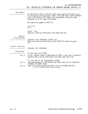 Page 407E- EXTENSIONS
EU- 
 CONTROL OF NIGHT MODE (ONYX IV)
Description
Use this option to allow or deny the ACD group supervisor the ability to put
the ACD group in the night mode.While 
 the night mode. trunks terminated
to the ACD master (in 
 Direct Trunk Termination) will ring the night
destination (set in EI- Night Call Routing).
This option only applies to ONYX IV.
Conditions
None
Default Value
Supervisor cannot put ACD group in the night mode (N).
Related
Programming
Automatic Call Distribution (ONYX...