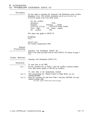 Page 408 EXTENSIONS
EU- 
 EXTENSION (ONYX IV)
Description
Related
Frogramming
Feature Reference
Instructions
Step 1 l
Step 1 
Step 2 
Use this option to designate the Automatic Call Distribution group overflow
destination. if 
 The overflow destination can be an  an
 group or the Voice Mail system.
For this overflow
destination...
Enter...
Extension . Extension number
 Group. . . master number
Voice Mail . . VX master number
No overflow . . 300
This option only applies to ONYX IV.
None
Default Value
No overflow...
