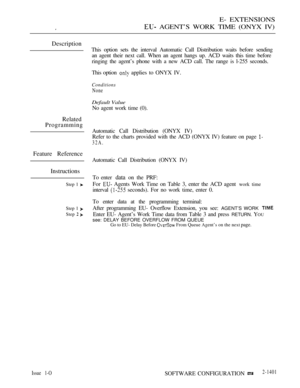 Page 409E- EXTENSIONS
 AGENT’S WORK TIME (ONYX IV)
Description
Related
Programming
Feature Reference
Instructions
Step 1 
Step 1 
Step  
This option sets the interval Automatic Call Distribution waits before sending
an agent their next call. When an agent hangs up. ACD waits this time before
ringing the agent’s phone with a new ACD call. The range is l-255 seconds.
This option 
 applies to ONYX IV.
Conditions
None
Default Value
No agent work time (0).
Automatic Call Distribution (ONYX IV)
Refer to the charts...