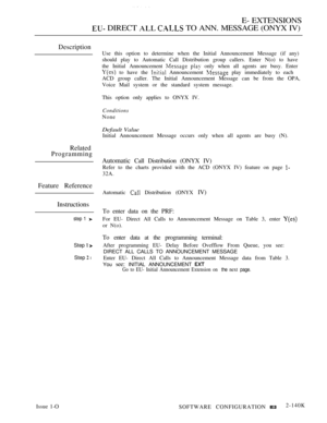 Page 411E- EXTENSIONS
 DIRECT   TO ANN. MESSAGE (ONYX IV)
Description
Related
Programming
Feature Reference
Instructions
step 1 
Step  
Step  l
Use this option to determine when the Initial Announcement Message (if any)
should play to Automatic Call Distribution group callers. Enter N(o) to have
the Initial Announcement 
  only when all agents are busy. Enter
 to have the  Announcement  play immediately to each
ACD group caller. The Initial Announcement Message can be from the OPA,
Voice Mail system or the...