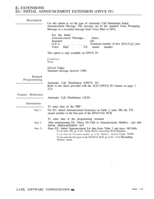 Page 412 EXTENSIONS
EU- INITIAL ANNOUNCEMENT EXTENSION (ONYX IV)
Description
Related
Programming
Feature Reference
Instructions
Step  l
Step  l
Step  l
Use this option to set the type of Automatic Call Distribution Initial
Announcement Message. The message can be the standard Voice Piompting
Message or a recorded message from Voice Mail or OPA.
For this Initial
Announcement 
Enter...
Standard . . . . 
OPA................ Extension number of first  port
Voice Mail . . VX master number
This option is only...