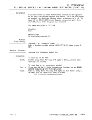 Page 413E- EXTENSIONS
EU- DELAY BEFORE 
 WITH DIGITALKER (ONYX IV)
Description
If you enter 300 for EU- Initial Announcement Extension, use this  to
set the Initial Announcement Message delay interval. This is the delay before
the standard Voice Prompting Message answers an incoming ACD call. The
range is 0 (no delay) to
 seconds.  can   this  
enter 300 for  Initial  Extension.
This option only applies to ONYX IV.
Conditions
None
Default 
No delay before answering (0).
Related
Programming
Automatic Call...