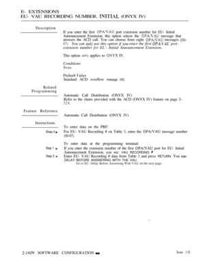 Page 414E- EXTENSIONS
EU- VAU RECORDING NUMBER. 
 (ONYX IV)
Description
If you enter the first 
 port extension number for EU- Initial
Announcement Extension. this option selects the 
 message that
answers the ACD call. You can choose from eight 
 messages 
07).You can  use this option if  enter the first  port
extension number for EL’- Initial Announcement Extension.
This option  applies to  IV.
Conditions
None
Standard ACD overflow message (00).
Related
Programming
Automatic Call Distribution (ONYX IV)
Refer...